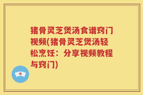 猪骨灵芝煲汤食谱窍门视频(猪骨灵芝煲汤轻松烹饪：分享视频教程与窍门)