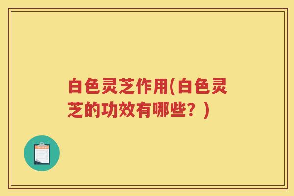 白色灵芝作用(白色灵芝的功效有哪些？)