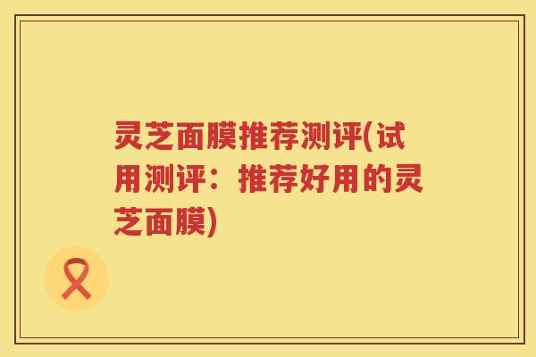 灵芝面膜推荐测评(试用测评:推荐好用的灵芝面膜) 灵芝面膜推荐测评(试用测评:推荐好用的灵芝面膜)