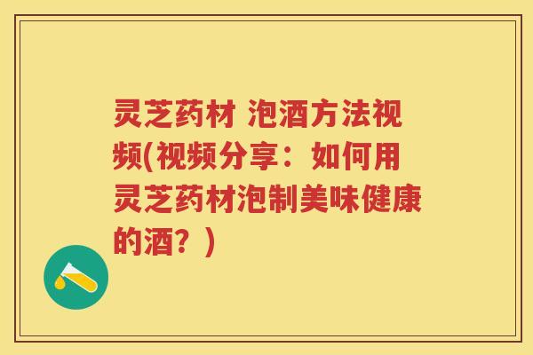 灵芝药材 泡酒方法视频(视频分享:如何用灵芝药材泡制美味健康的酒?) 灵芝药材 泡酒方法视频(视频分享:如何用灵芝药材泡制美味健康的酒?)