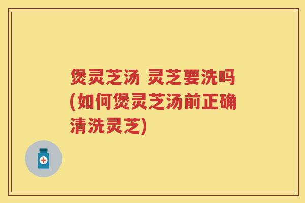 煲灵芝汤 灵芝要洗吗(如何煲灵芝汤前正确清洗灵芝)