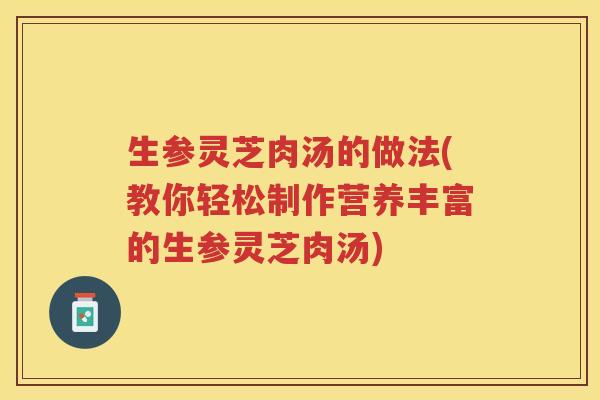 生参灵芝肉汤的做法(教你轻松制作营养丰富的生参灵芝肉汤)