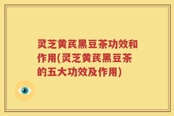 灵芝黄芪黑豆茶功效和作用(灵芝黄芪黑豆茶的五大功效及作用)