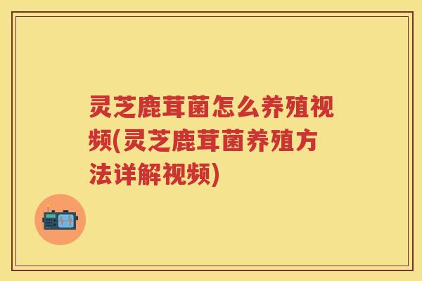 灵芝鹿茸菌怎么养殖视频(灵芝鹿茸菌养殖方法详解视频)