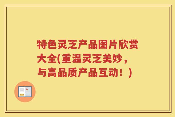特色灵芝产品图片欣赏大全(重温灵芝美妙，与高品质产品互动！)