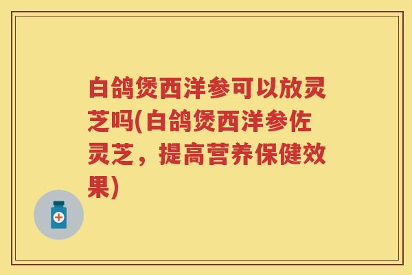 白鸽煲西洋参可以放灵芝吗(白鸽煲西洋参佐灵芝，提高营养保健效果)