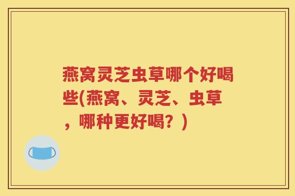 燕窝灵芝虫草哪个好喝些(燕窝、灵芝、虫草，哪种更好喝？)