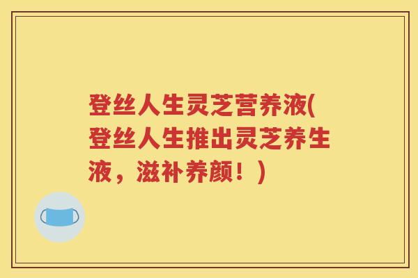 登丝人生灵芝营养液(登丝人生推出灵芝养生液，滋补养颜！)