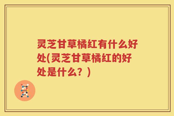 灵芝甘草橘红有什么好处(灵芝甘草橘红的好处是什么？)
