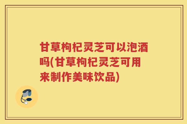甘草枸杞灵芝可以泡酒吗(甘草枸杞灵芝可用来制作美味饮品)
