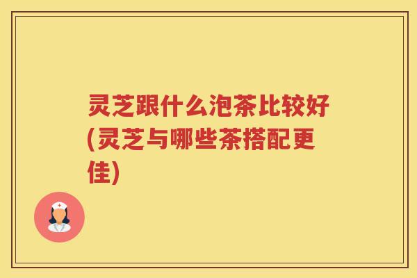 灵芝跟什么泡茶比较好(灵芝与哪些茶搭配更佳) 灵芝跟什么泡茶比较好(灵芝与哪些茶搭配更佳)