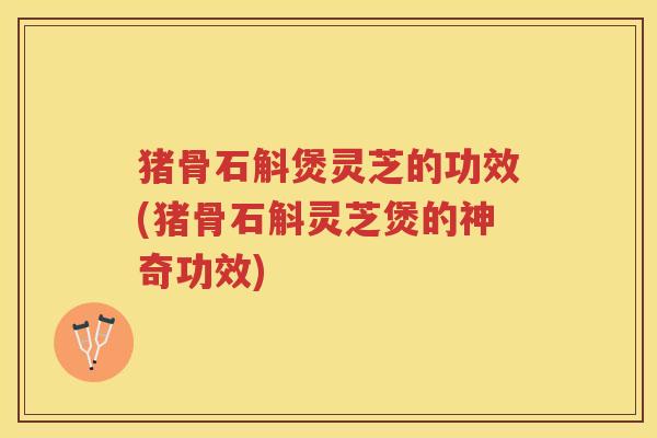 猪骨石斛煲灵芝的功效(猪骨石斛灵芝煲的神奇功效)