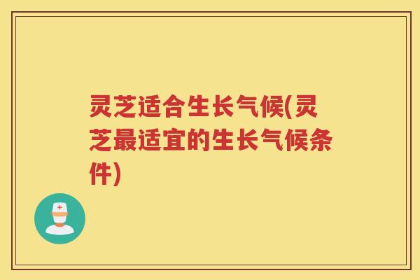 灵芝适合生长气候(灵芝最适宜的生长气候条件)