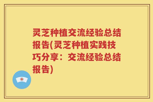灵芝种植交流经验总结报告(灵芝种植实践技巧分享：交流经验总结报告)
