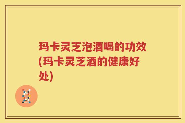 玛卡灵芝泡酒喝的功效(玛卡灵芝酒的健康好处) 玛卡灵芝泡酒喝的功效(玛卡灵芝酒的健康好处)