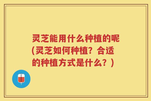 灵芝能用什么种植的呢(灵芝如何种植？合适的种植方式是什么？)