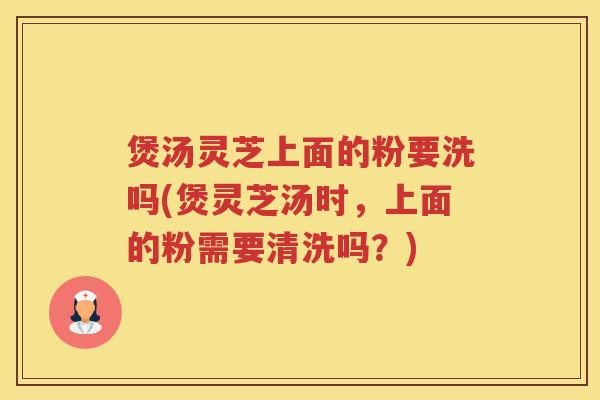 煲汤灵芝上面的粉要洗吗(煲灵芝汤时,上面的粉需要清洗吗?) 煲汤灵芝上面的粉要洗吗(煲灵芝汤时,上面的粉需要清洗吗?)