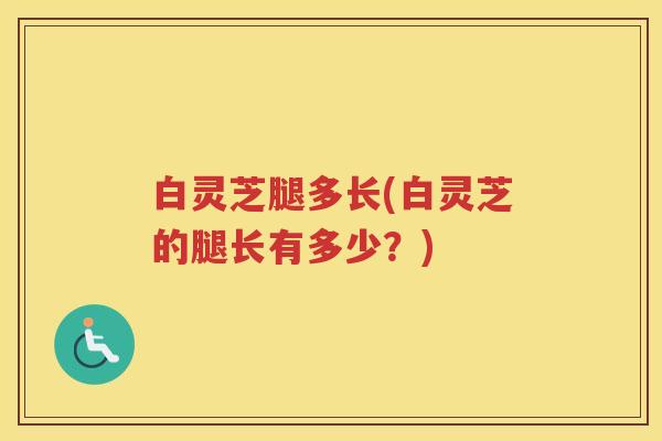 白灵芝腿多长(白灵芝的腿长有多少？)