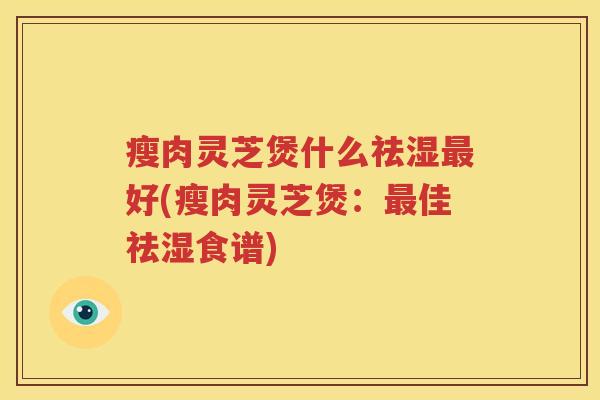瘦肉灵芝煲什么祛湿最好(瘦肉灵芝煲：最佳祛湿食谱)