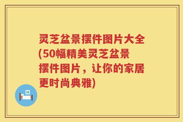 灵芝盆景摆件图片大全(50幅精美灵芝盆景摆件图片，让你的家居更时尚典雅)