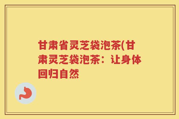 甘肃省灵芝袋泡茶(甘肃灵芝袋泡茶:让身体回归自然 甘肃省灵芝袋泡茶(甘肃灵芝袋泡茶:让身体回归自然