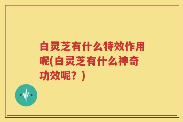 白灵芝有什么特效作用呢(白灵芝有什么神奇功效呢?)