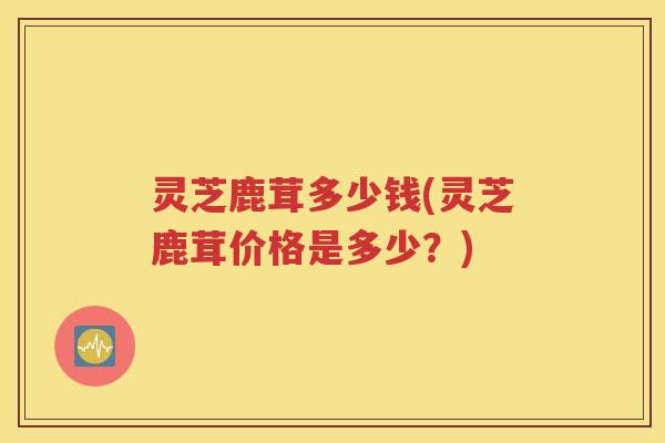 灵芝鹿茸多少钱(灵芝鹿茸价格是多少？)