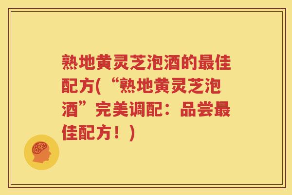 熟地黄灵芝泡酒的最佳配方(“熟地黄灵芝泡酒”完美调配：品尝最佳配方！)