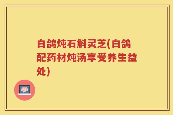 白鸽炖石斛灵芝(白鸽配药材炖汤享受养生益处)