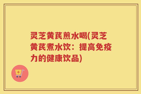 灵芝黄芪煎水喝(灵芝黄芪煮水饮：提高免疫力的健康饮品)