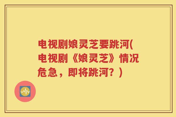 电视剧娘灵芝要跳河(电视剧《娘灵芝》情况危急，即将跳河？)