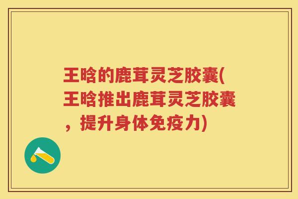 王晗的鹿茸灵芝胶囊(王晗推出鹿茸灵芝胶囊，提升身体免疫力)