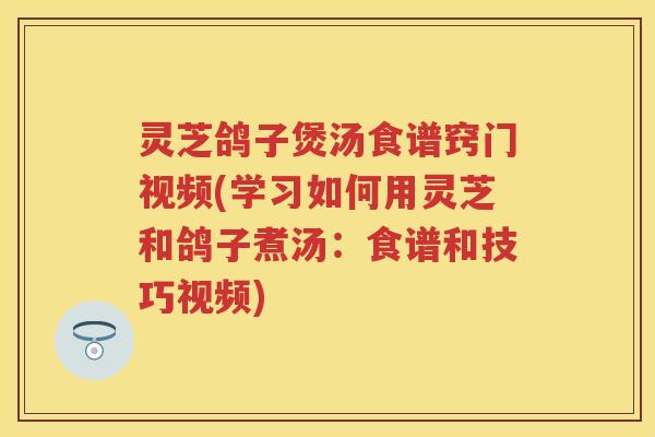 灵芝鸽子煲汤食谱窍门视频(学习如何用灵芝和鸽子煮汤：食谱和技巧视频)