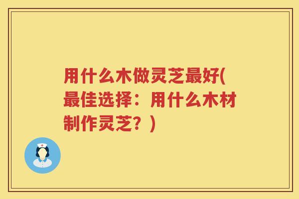 用什么木做灵芝最好(最佳选择：用什么木材制作灵芝？)