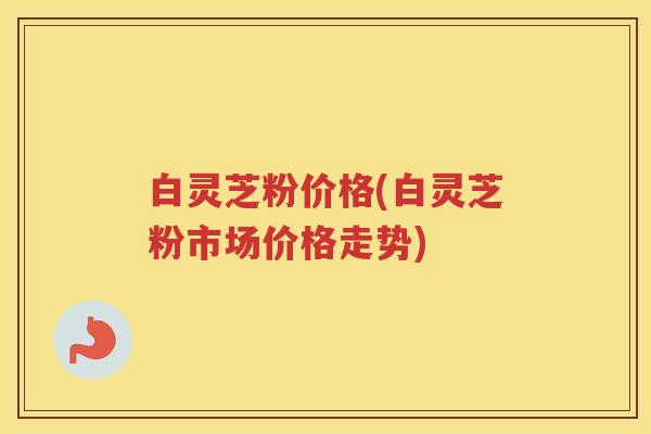 白灵芝粉价格(白灵芝粉市场价格走势) 白灵芝粉价格(白灵芝粉市场价格走势)
