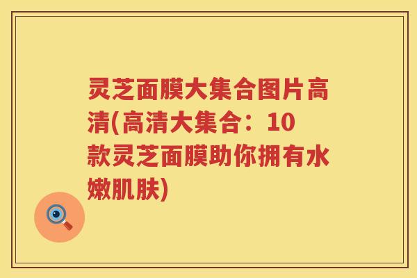 灵芝面膜大集合图片高清(高清大集合：10款灵芝面膜助你拥有水嫩肌肤)