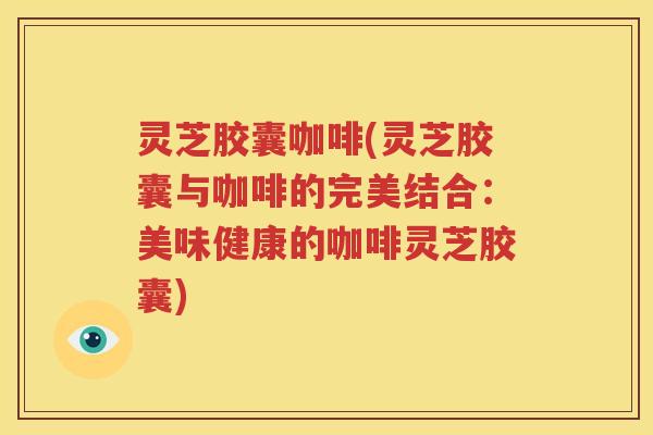 灵芝胶囊咖啡(灵芝胶囊与咖啡的完美结合：美味健康的咖啡灵芝胶囊)