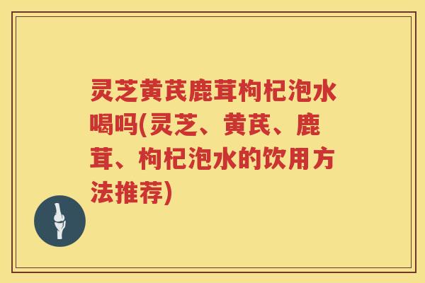 灵芝黄芪鹿茸枸杞泡水喝吗(灵芝、黄芪、鹿茸、枸杞泡水的饮用方法推荐)