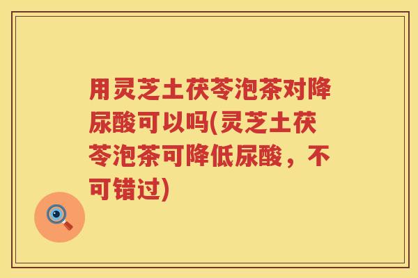 用灵芝土茯苓泡茶对降尿酸可以吗(灵芝土茯苓泡茶可降低尿酸,不可错过) 用灵芝土茯苓泡茶对降尿酸可以吗(灵芝土茯苓泡茶可降低尿酸,不可错过)