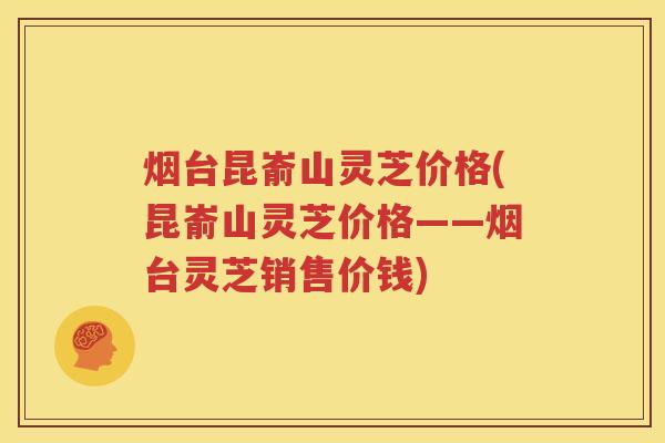烟台昆嵛山灵芝价格(昆嵛山灵芝价格——烟台灵芝销售价钱)