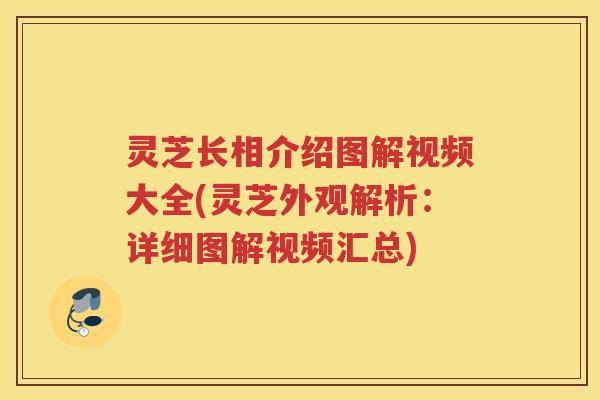 灵芝长相介绍图解视频大全(灵芝外观解析：详细图解视频汇总)