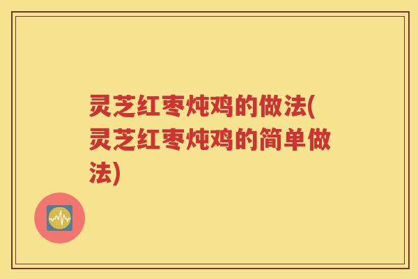 灵芝红枣炖鸡的做法(灵芝红枣炖鸡的简单做法)