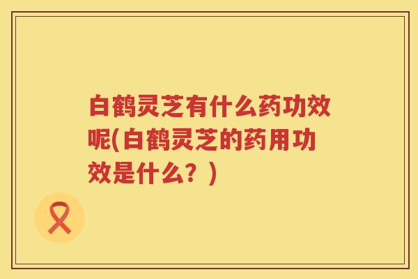 白鹤灵芝有什么药功效呢(白鹤灵芝的药用功效是什么？)
