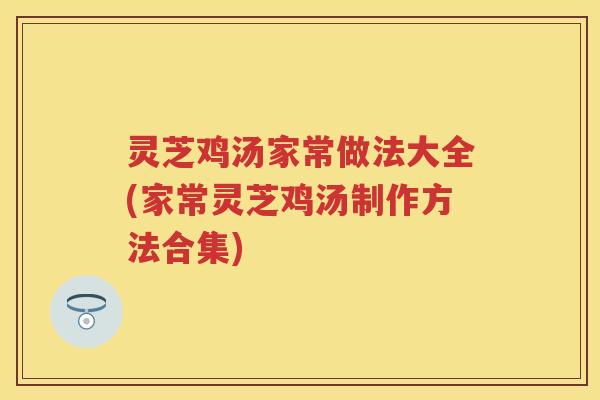 灵芝鸡汤家常做法大全(家常灵芝鸡汤制作方法合集)