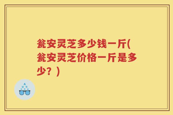 瓮安灵芝多少钱一斤(瓮安灵芝价格一斤是多少?) 瓮安灵芝多少钱一斤(瓮安灵芝价格一斤是多少?)