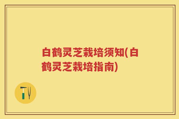 白鹤灵芝栽培须知(白鹤灵芝栽培指南)
