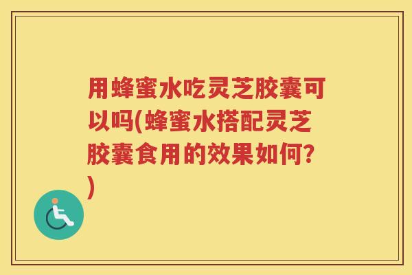 用蜂蜜水吃灵芝胶囊可以吗(蜂蜜水搭配灵芝胶囊食用的效果如何？)