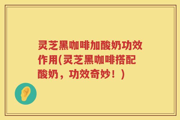 灵芝黑咖啡加酸奶功效作用(灵芝黑咖啡搭配酸奶,功效奇妙!) 灵芝黑咖啡加酸奶功效作用(灵芝黑咖啡搭配酸奶,功效奇妙!)