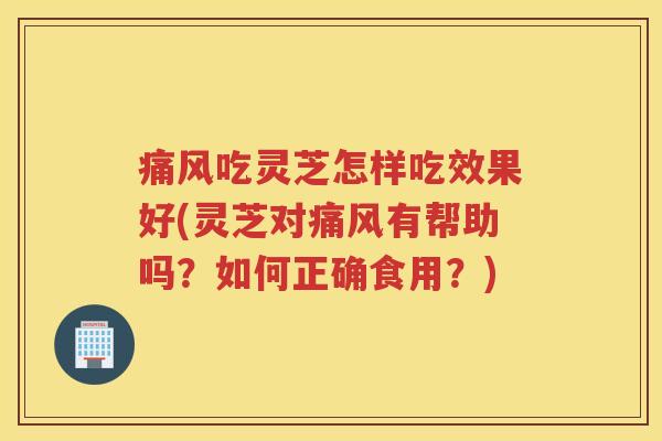 痛风吃灵芝怎样吃效果好(灵芝对痛风有帮助吗？如何正确食用？)