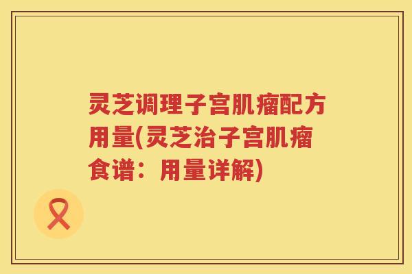 灵芝调理子宫配方用量(灵芝子宫食谱：用量详解)